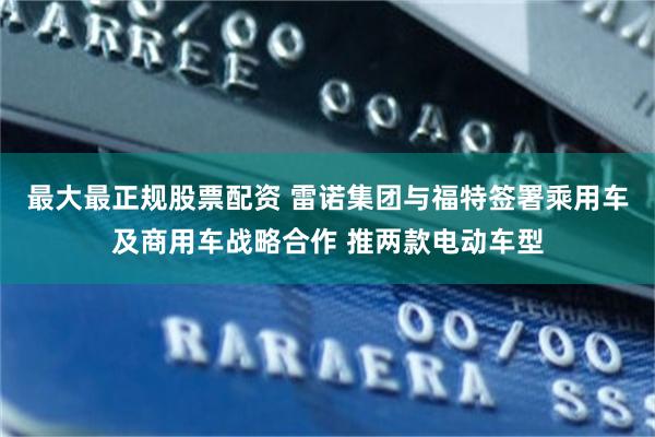 最大最正规股票配资 雷诺集团与福特签署乘用车及商用车战略合作 推两款电动车型