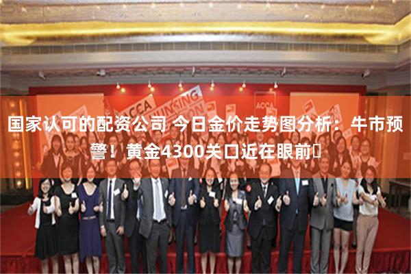 国家认可的配资公司 今日金价走势图分析：牛市预警！黄金4300关口近在眼前​