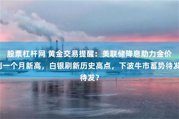 股票杠杆网 黄金交易提醒：美联储降息助力金价创一个月新高，白银刷新历史高点，下波牛市蓄势待发？