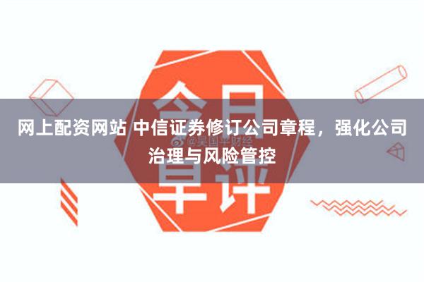 网上配资网站 中信证券修订公司章程，强化公司治理与风险管控