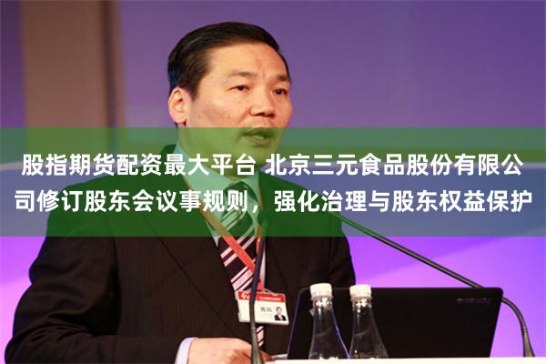 股指期货配资最大平台 北京三元食品股份有限公司修订股东会议事规则，强化治理与股东权益保护