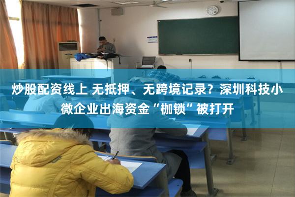 炒股配资线上 无抵押、无跨境记录？深圳科技小微企业出海资金“枷锁”被打开