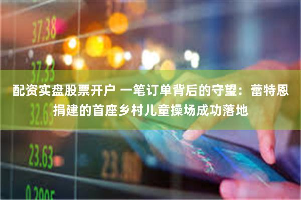配资实盘股票开户 一笔订单背后的守望：蕾特恩捐建的首座乡村儿童操场成功落地