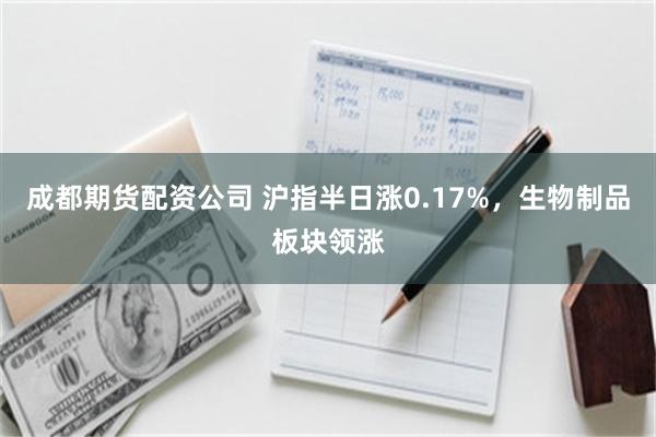成都期货配资公司 沪指半日涨0.17%，生物制品板块领涨
