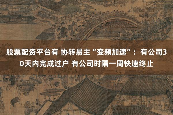 股票配资平台有 协转易主“变频加速”：有公司30天内完成过户 有公司时隔一周快速终止