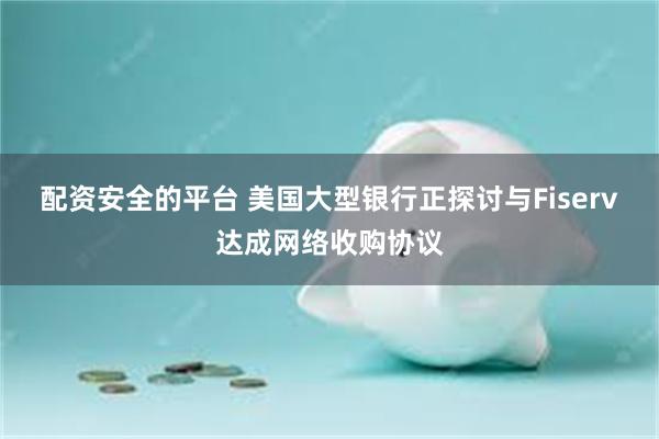 配资安全的平台 美国大型银行正探讨与Fiserv达成网络收购协议
