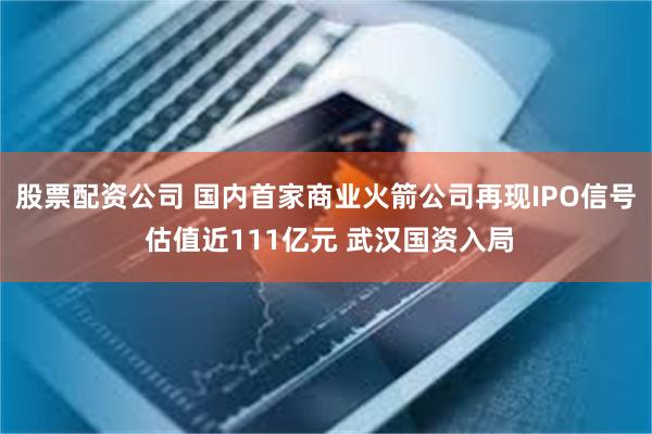 股票配资公司 国内首家商业火箭公司再现IPO信号 估值近111亿元 武汉国资入局