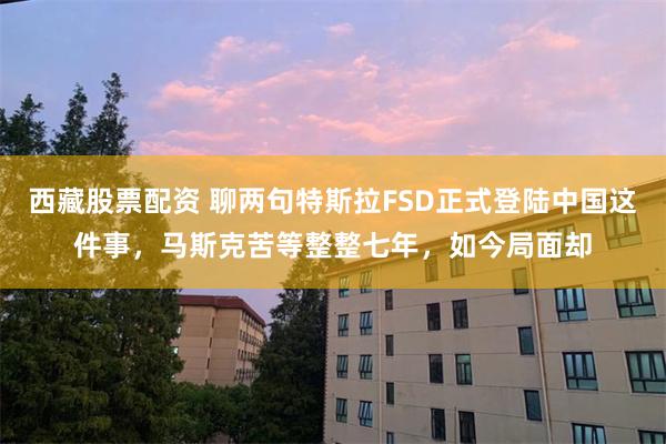 西藏股票配资 聊两句特斯拉FSD正式登陆中国这件事，马斯克苦等整整七年，如今局面却