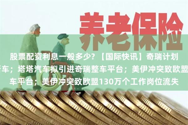 股票配资利息一般多少? 【国际快讯】奇瑞计划在日产英国工厂投产新车；塔塔汽车拟引进奇瑞整车平台；美伊冲突致欧盟130万个工作岗位流失