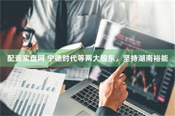 配资实盘网 宁德时代等两大股东，坚持湖南裕能
