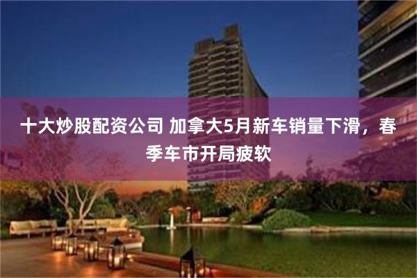 十大炒股配资公司 加拿大5月新车销量下滑，春季车市开局疲软