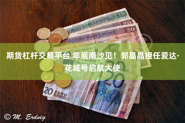 期货杠杆交易平台 年底南沙见！郭晶晶担任爱达·花城号启航大使