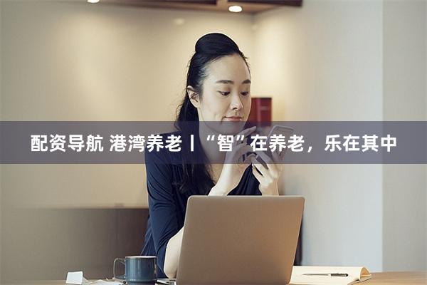 配资导航 港湾养老丨“智”在养老,乐在其中