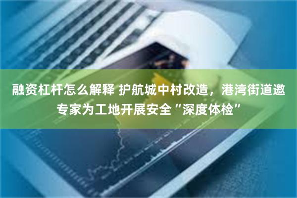 融资杠杆怎么解释 护航城中村改造，港湾街道邀专家为工地开展安全“深度体检”