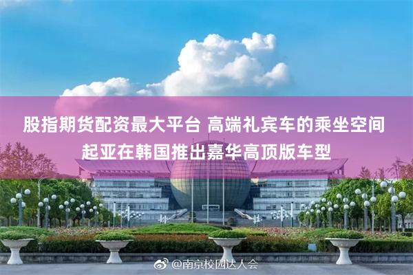 股指期货配资最大平台 高端礼宾车的乘坐空间 起亚在韩国推出嘉华高顶版车型