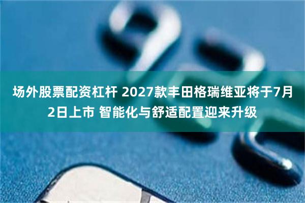 场外股票配资杠杆 2027款丰田格瑞维亚将于7月2日上市 智能化与舒适配置迎来升级