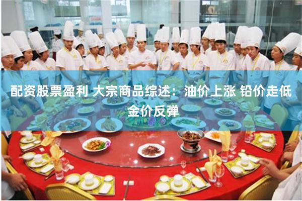 配资股票盈利 大宗商品综述：油价上涨 铅价走低 金价反弹