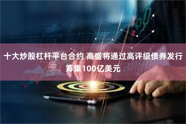 十大炒股杠杆平台合约 高盛将通过高评级债券发行筹集100亿美元