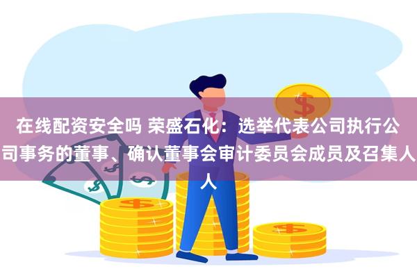 在线配资安全吗 荣盛石化：选举代表公司执行公司事务的董事、确认董事会审计委员会成员及召集人