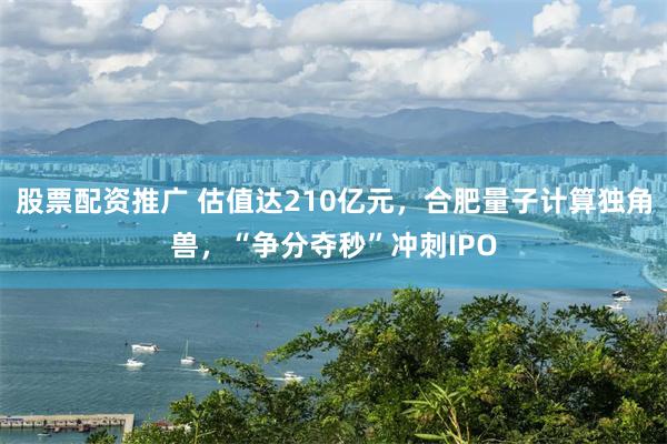 股票配资推广 估值达210亿元，合肥量子计算独角兽，“争分夺秒”冲刺IPO
