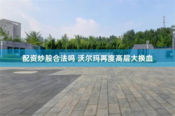 配资炒股合法吗 沃尔玛再度高层大换血
