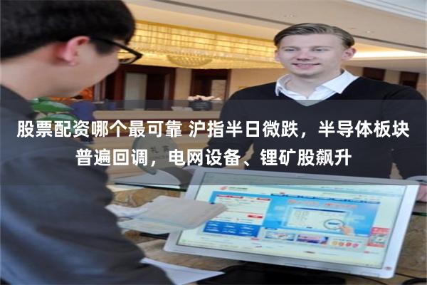 股票配资哪个最可靠 沪指半日微跌，半导体板块普遍回调，电网设备、锂矿股飙升