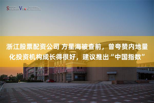 浙江股票配资公司 方星海被查前，曾夸赞内地量化投资机构成长得很好，建议推出“中国指数”