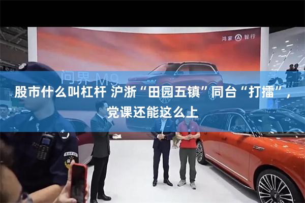 股市什么叫杠杆 沪浙“田园五镇”同台“打擂”，党课还能这么上