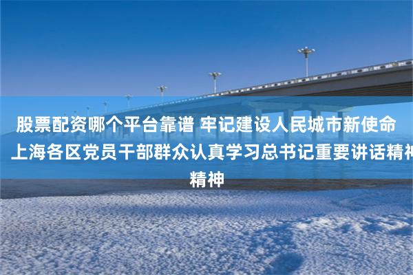 股票配资哪个平台靠谱 牢记建设人民城市新使命，上海各区党员干部群众认真学习总书记重要讲话精神