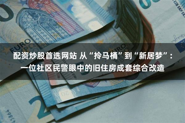 配资炒股首选网站 从“拎马桶”到“新居梦”：一位社区民警眼中的旧住房成套综合改造