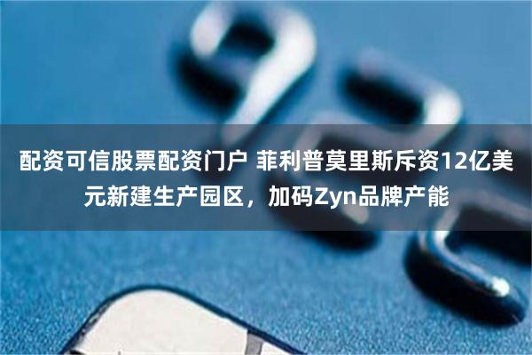 配资可信股票配资门户 菲利普莫里斯斥资12亿美元新建生产园区，加码Zyn品牌产能