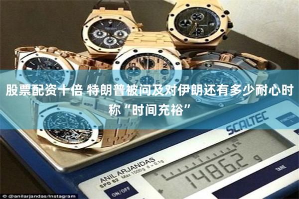股票配资十倍 特朗普被问及对伊朗还有多少耐心时称“时间充裕”