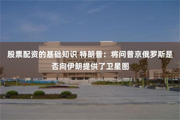 股票配资的基础知识 特朗普：将问普京俄罗斯是否向伊朗提供了卫星图