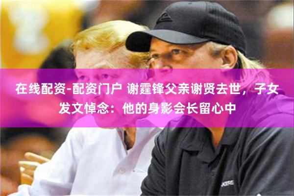 在线配资-配资门户 谢霆锋父亲谢贤去世，子女发文悼念：他的身影会长留心中