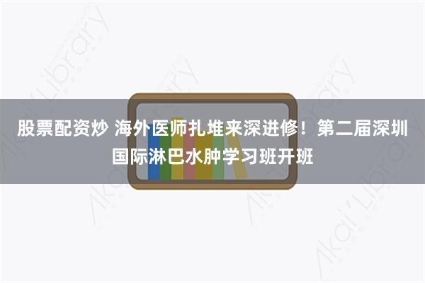 股票配资炒 海外医师扎堆来深进修!第二届深圳国际淋巴水肿学习班开班