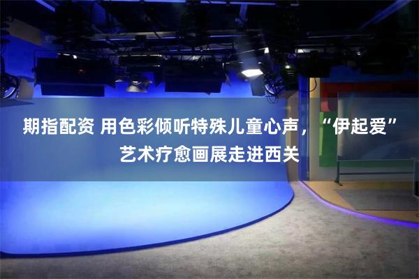 期指配资 用色彩倾听特殊儿童心声,“伊起爱”艺术疗愈画展走进西关
