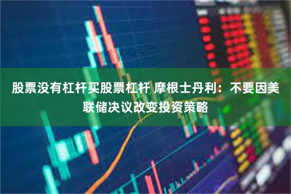 股票没有杠杆买股票杠杆 摩根士丹利：不要因美联储决议改变投资策略