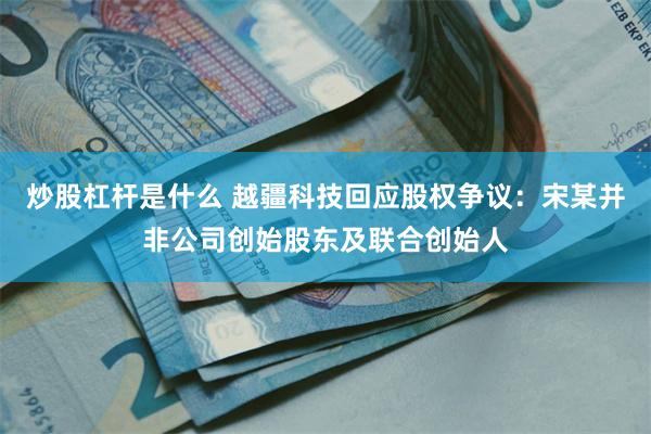 炒股杠杆是什么 越疆科技回应股权争议：宋某并非公司创始股东及联合创始人