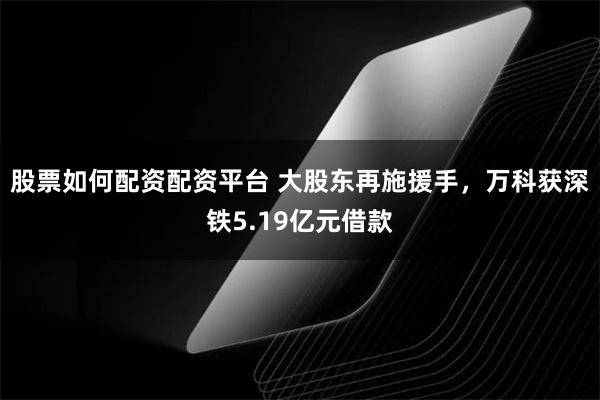 股票如何配资配资平台 大股东再施援手，万科获深铁5.19亿元借款
