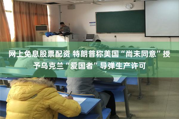 网上免息股票配资 特朗普称美国“尚未同意”授予乌克兰“爱国者”导弹生产许可