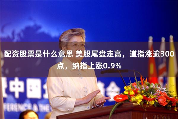 配资股票是什么意思 美股尾盘走高，道指涨逾300点，纳指上涨0.9%