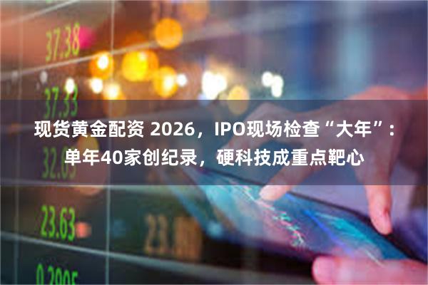 现货黄金配资 2026，IPO现场检查“大年”：单年40家创纪录，硬科技成重点靶心