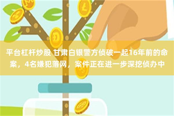 平台杠杆炒股 甘肃白银警方侦破一起16年前的命案，4名嫌犯落网，案件正在进一步深挖侦办中