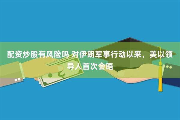 配资炒股有风险吗 对伊朗军事行动以来，美以领导人首次会晤