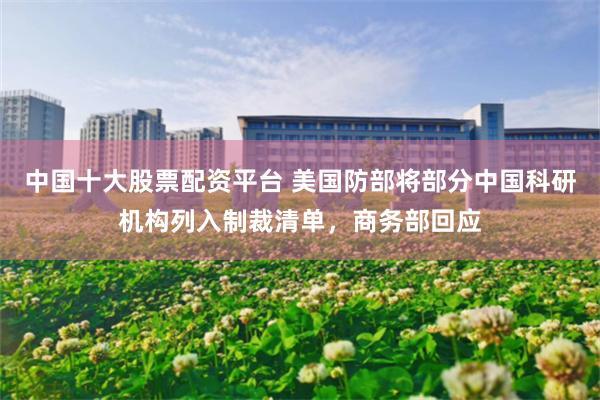 中国十大股票配资平台 美国防部将部分中国科研机构列入制裁清单，商务部回应