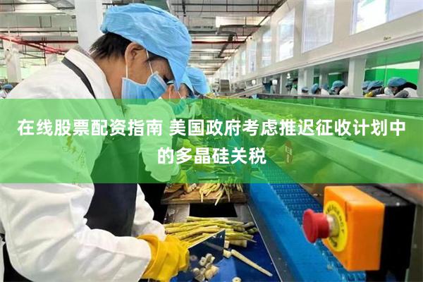 在线股票配资指南 美国政府考虑推迟征收计划中的多晶硅关税