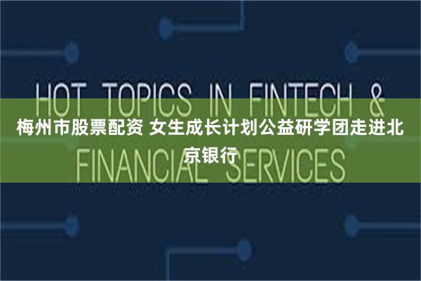 梅州市股票配资 女生成长计划公益研学团走进北京银行
