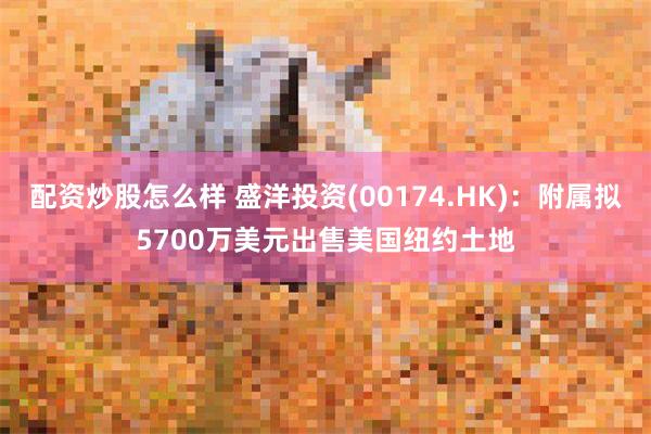 配资炒股怎么样 盛洋投资(00174.HK)：附属拟5700万美元出售美国纽约土地