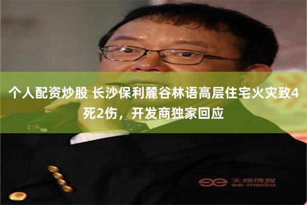 个人配资炒股 长沙保利麓谷林语高层住宅火灾致4死2伤，开发商独家回应