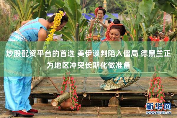 炒股配资平台的首选 美伊谈判陷入僵局 德黑兰正为地区冲突长期化做准备